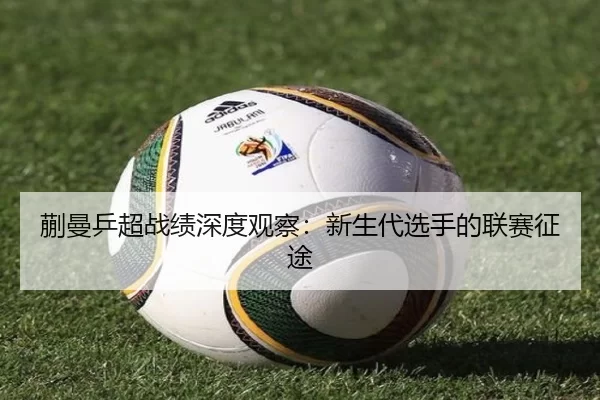 蒯曼乒超战绩深度观察：新生代选手的联赛征途